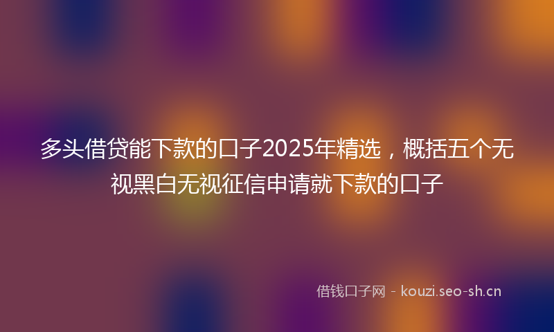 多头借贷能下款的口子2025年精选，概括五个无视黑白无视征信申请就下款的口子