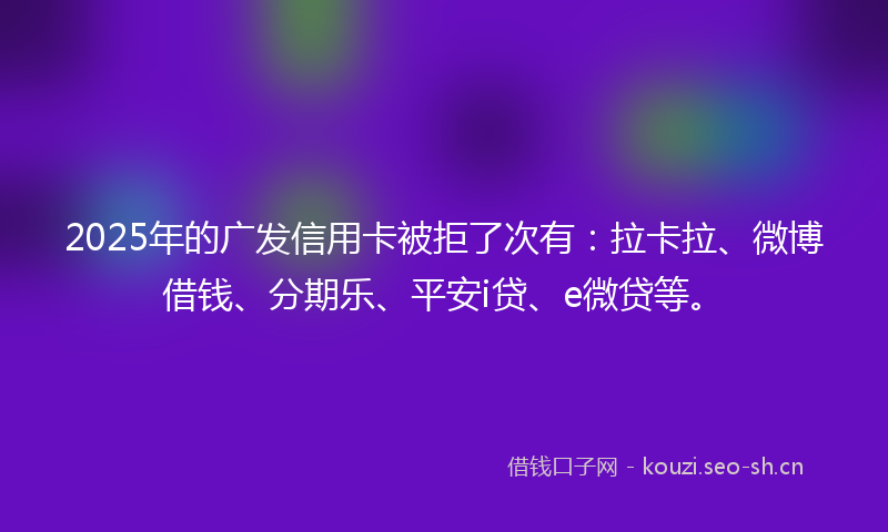 2025年的广发信用卡被拒了次有：拉卡拉、微博借钱、分期乐、平安i贷、e微贷等。