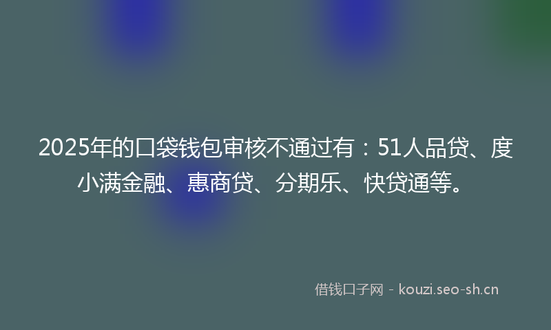 2025年的口袋钱包审核不通过有：51人品贷、度小满金融、惠商贷、分期乐、快贷通等。