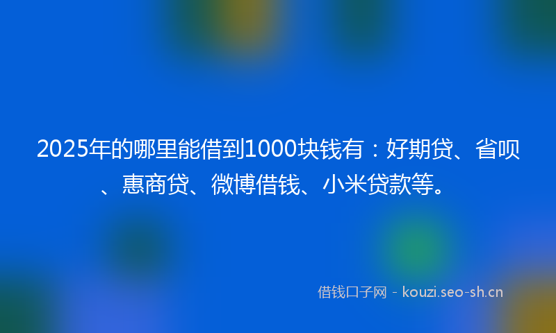 2025年的哪里能借到1000块钱有：好期贷、省呗、惠商贷、微博借钱、小米贷款等。