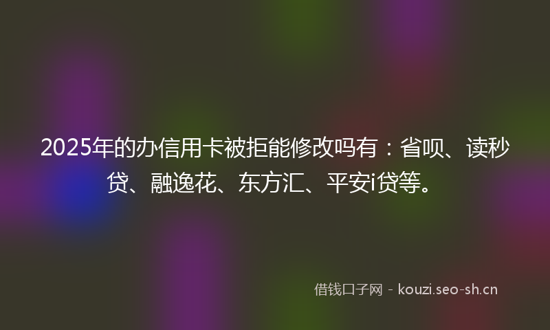 2025年的办信用卡被拒能修改吗有：省呗、读秒贷、融逸花、东方汇、平安i贷等。