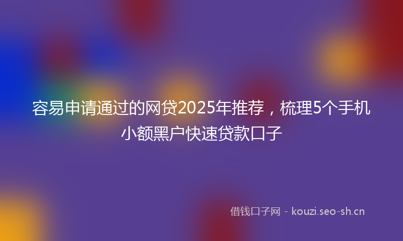 容易申请通过的网贷2025年推荐,梳理5个手机小额黑户快速贷款口子
