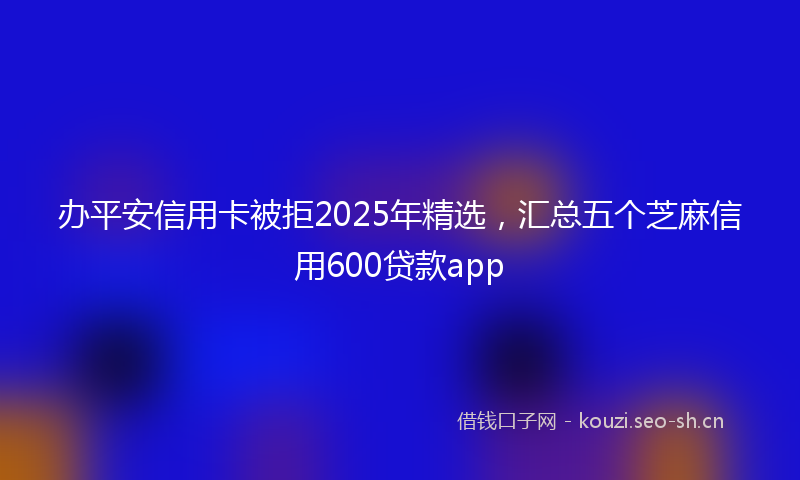 办平安信用卡被拒2025年精选，汇总五个芝麻信用600贷款app