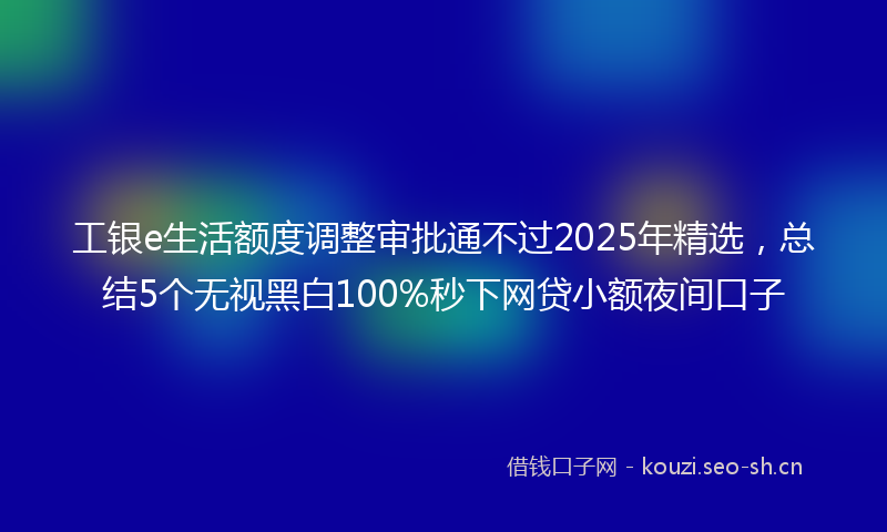 工银e生活额度调整审批通不过2025年精选，总结5个无视黑白100%秒下网贷小额夜间口子