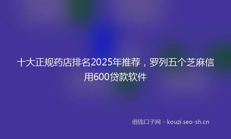 十大正规药店排名2025年推荐，罗列五个芝麻信用600贷款软件