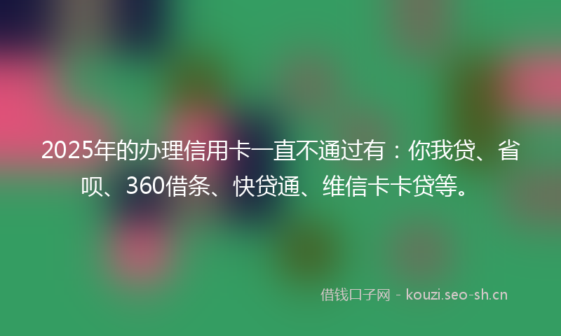 2025年的办理信用卡一直不通过有：你我贷、省呗、360借条、快贷通、维信卡卡贷等。