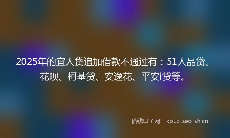 2025年的宜人贷追加借款不通过有：51人品贷、花呗、柯基贷、安逸花、平安i贷等。