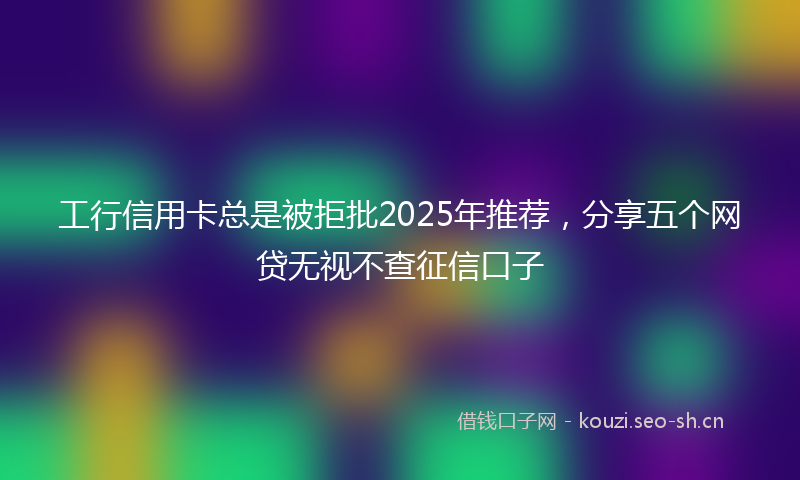 工行信用卡总是被拒批2025年推荐，分享五个网贷无视不查征信口子
