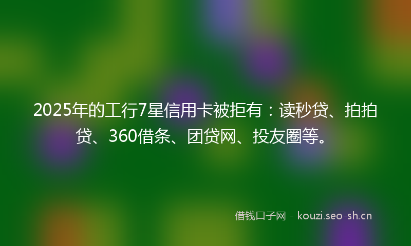 2025年的工行7星信用卡被拒有：读秒贷、拍拍贷、360借条、团贷网、投友圈等。