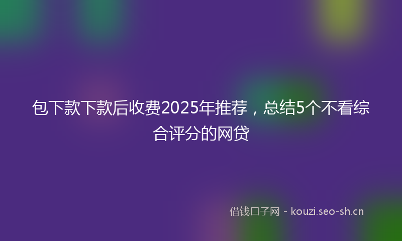 包下款下款后收费2025年推荐，总结5个不看综合评分的网贷