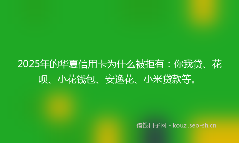 2025年的华夏信用卡为什么被拒有:你我贷、花呗、小花钱包、安逸花、小米贷款等。