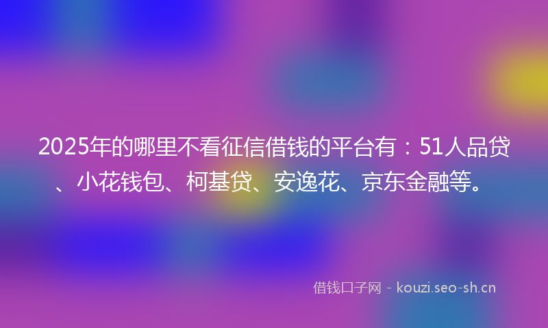 2025年的哪里不看征信借钱的平台有：51人品贷、小花钱包、柯基贷、安逸花、京东金融等。