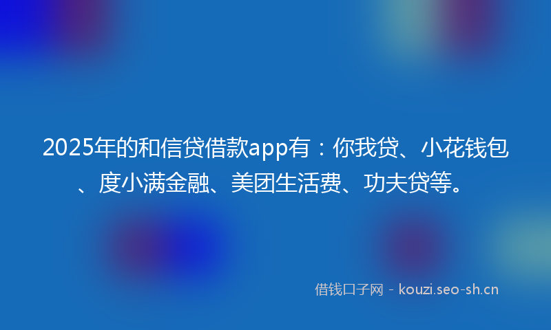 2025年的和信贷借款app有：你我贷、小花钱包、度小满金融、美团生活费、功夫贷等。
