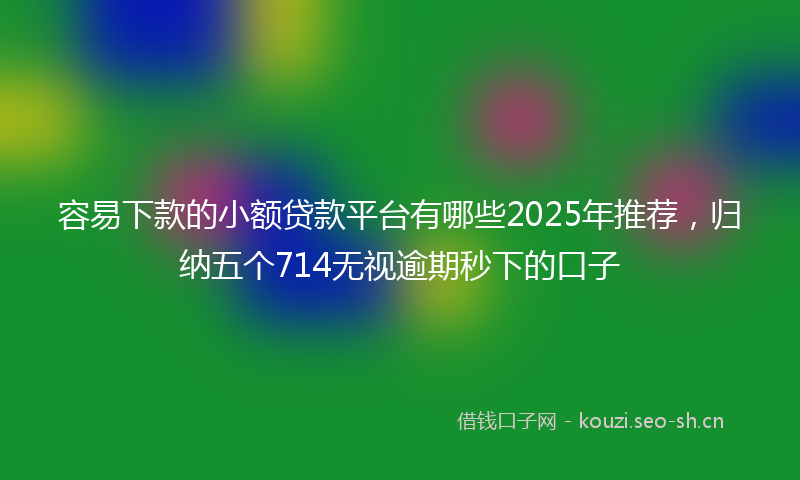 容易下款的小额贷款平台有哪些2025年推荐，归纳五个714无视逾期秒下的口子