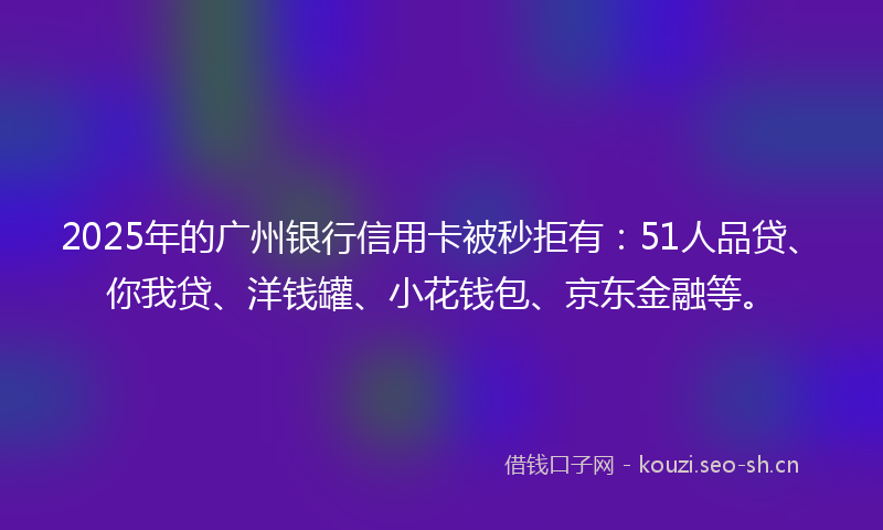 2025年的广州银行信用卡被秒拒有：51人品贷、你我贷、洋钱罐、小花钱包、京东金融等。