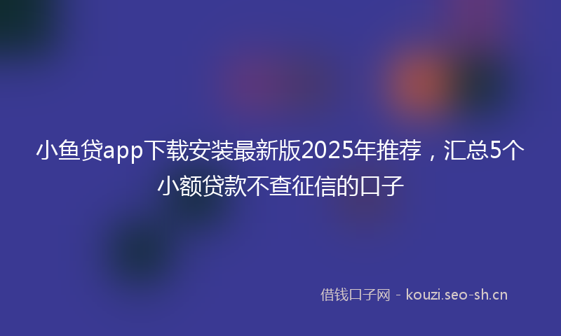 小鱼贷app下载安装最新版2025年推荐,汇总5个小额贷款不查征信的口子