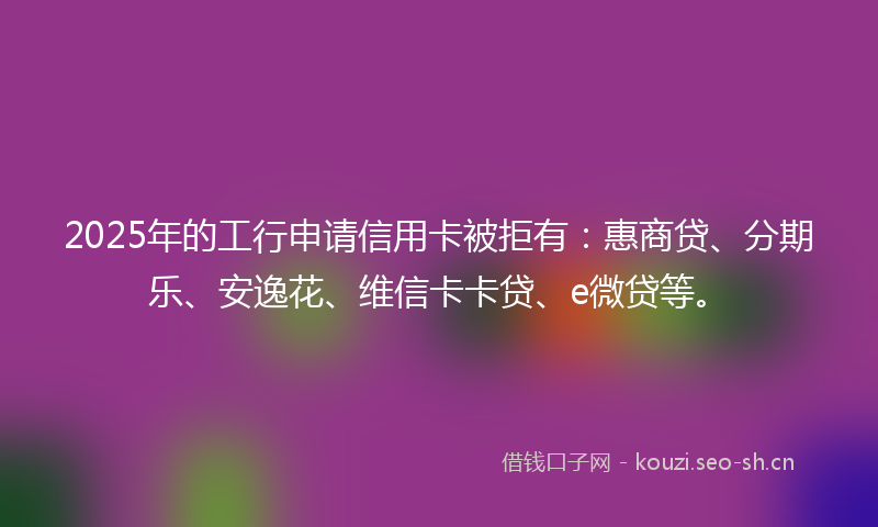 2025年的工行申请信用卡被拒有：惠商贷、分期乐、安逸花、维信卡卡贷、e微贷等。