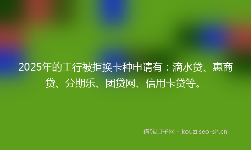 2025年的工行被拒换卡种申请有：滴水贷、惠商贷、分期乐、团贷网、信用卡贷等。