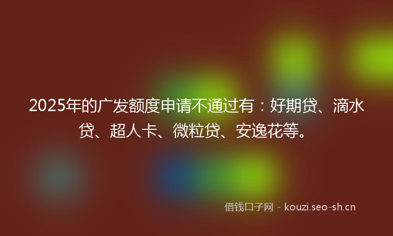 2025年的广发额度申请不通过有:好期贷、滴水贷、超人卡、微粒贷、安逸花等。