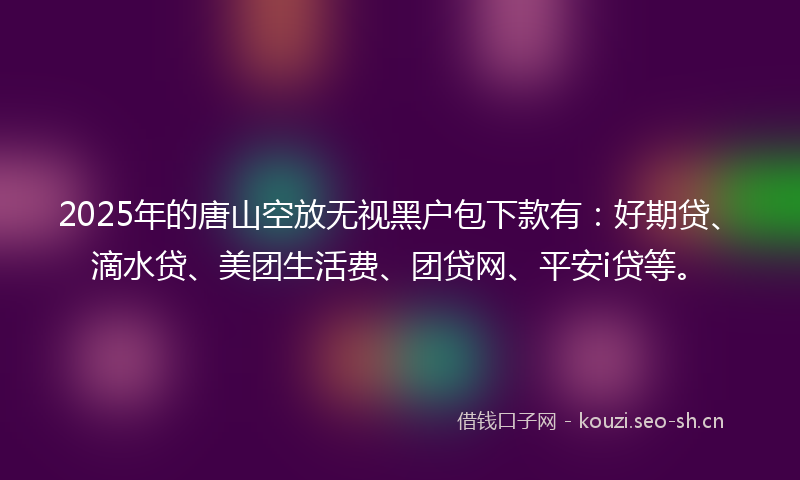 2025年的唐山空放无视黑户包下款有:好期贷、滴水贷、美团生活费、团贷网、平安i贷等。