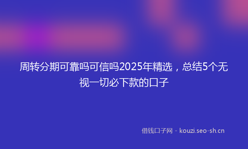 周转分期可靠吗可信吗2025年精选，总结5个无视一切必下款的口子