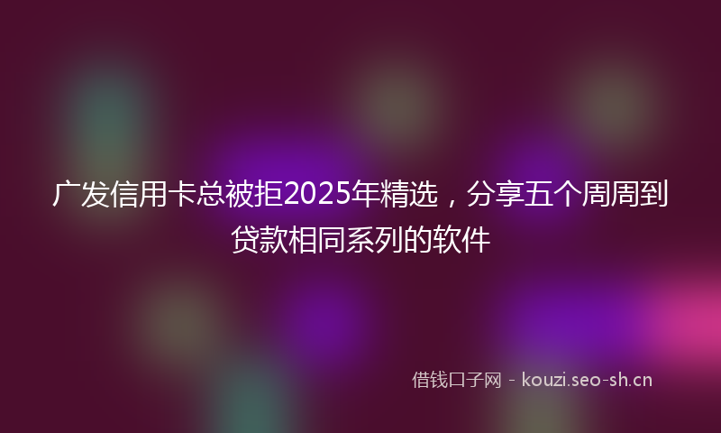 广发信用卡总被拒2025年精选，分享五个周周到贷款相同系列的软件