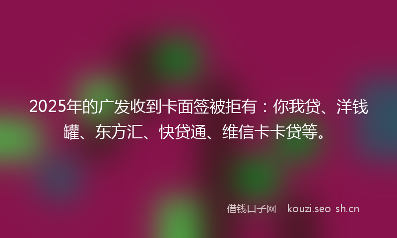 2025年的广发收到卡面签被拒有：你我贷、洋钱罐、东方汇、快贷通、维信卡卡贷等。