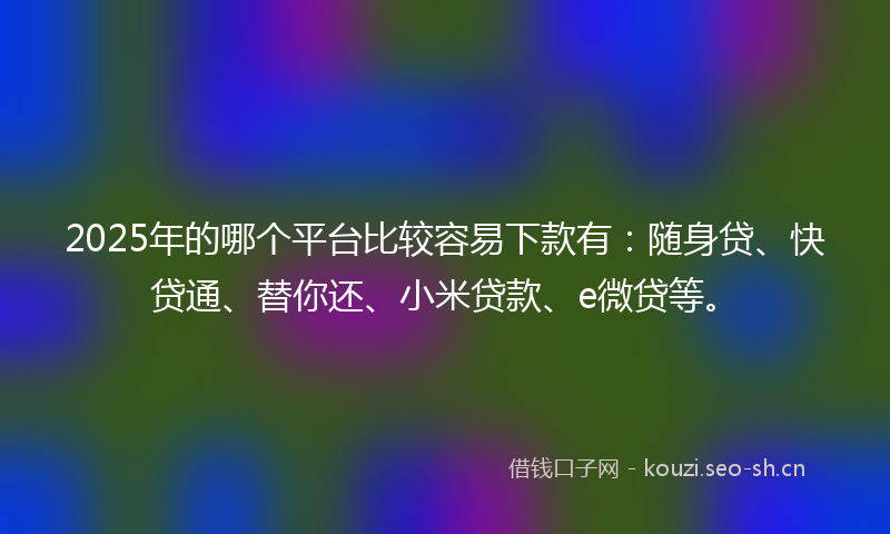 2025年的哪个平台比较容易下款有：随身贷、快贷通、替你还、小米贷款、e微贷等。