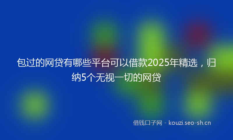 包过的网贷有哪些平台可以借款2025年精选，归纳5个无视一切的网贷