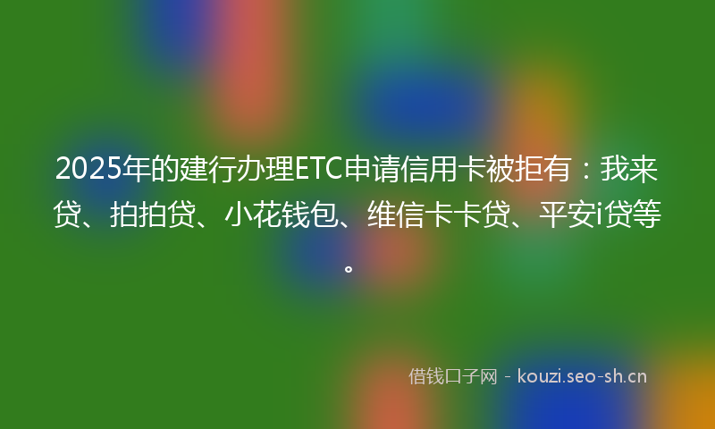 2025年的建行办理ETC申请信用卡被拒有：我来贷、拍拍贷、小花钱包、维信卡卡贷、平安i贷等。