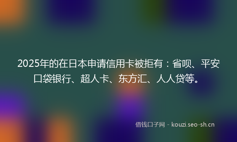 2025年的在日本申请信用卡被拒有：省呗、平安口袋银行、超人卡、东方汇、人人贷等。