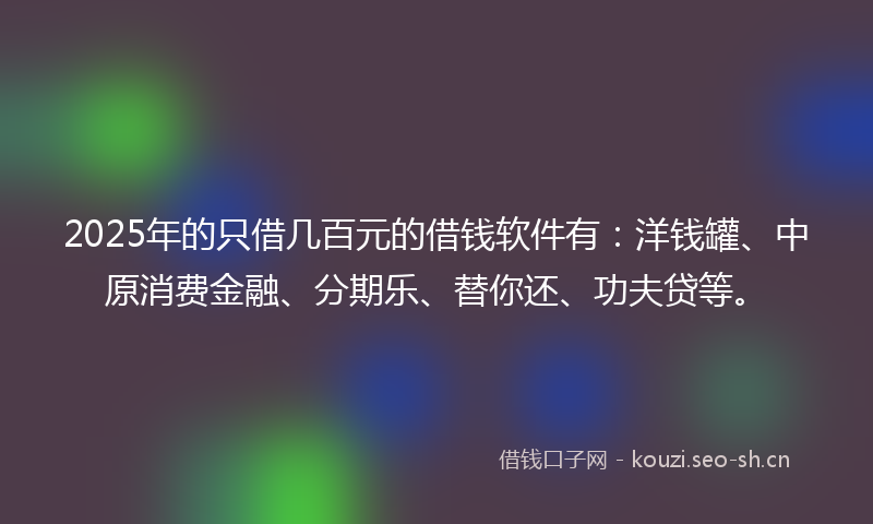 2025年的只借几百元的借钱软件有：洋钱罐、中原消费金融、分期乐、替你还、功夫贷等。