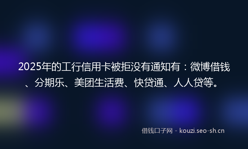 2025年的工行信用卡被拒没有通知有：微博借钱、分期乐、美团生活费、快贷通、人人贷等。
