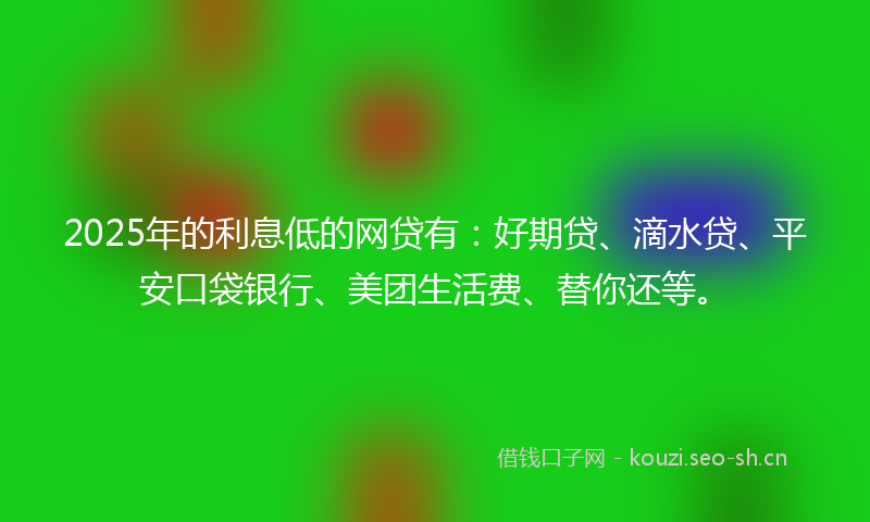 2025年的利息低的网贷有：好期贷、滴水贷、平安口袋银行、美团生活费、替你还等。