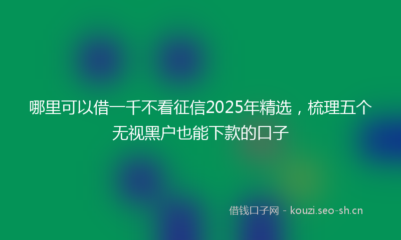 哪里可以借一千不看征信2025年精选，梳理五个无视黑户也能下款的口子