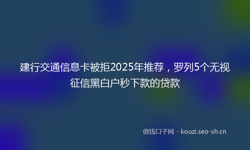 建行交通信息卡被拒2025年推荐,罗列5个无视征信黑白户秒下款的贷款