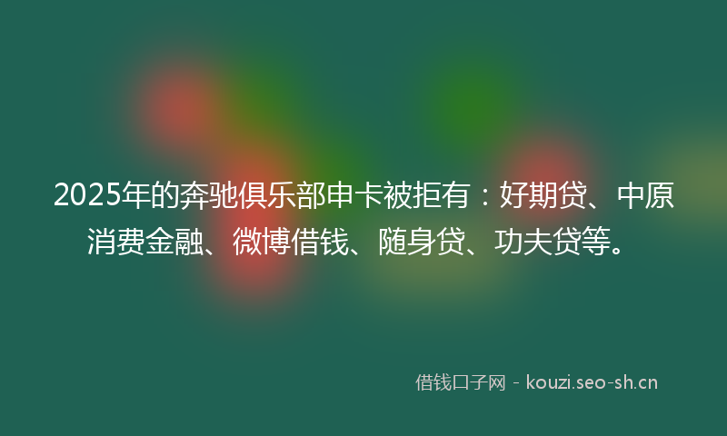 2025年的奔驰俱乐部申卡被拒有：好期贷、中原消费金融、微博借钱、随身贷、功夫贷等。