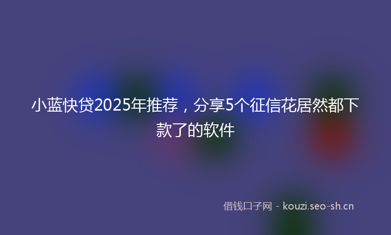 小蓝快贷2025年推荐，分享5个征信花居然都下款了的软件