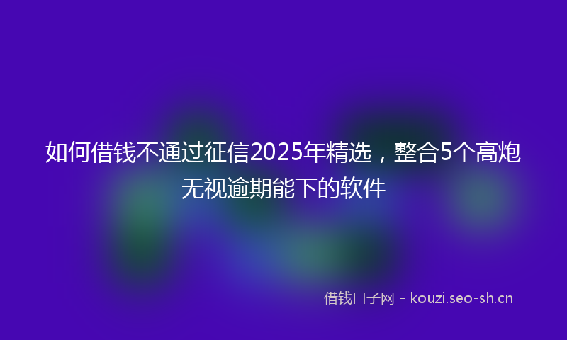 如何借钱不通过征信2025年精选，整合5个高炮无视逾期能下的软件