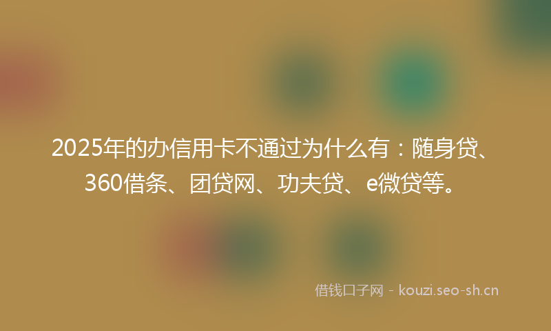 2025年的办信用卡不通过为什么有：随身贷、360借条、团贷网、功夫贷、e微贷等。