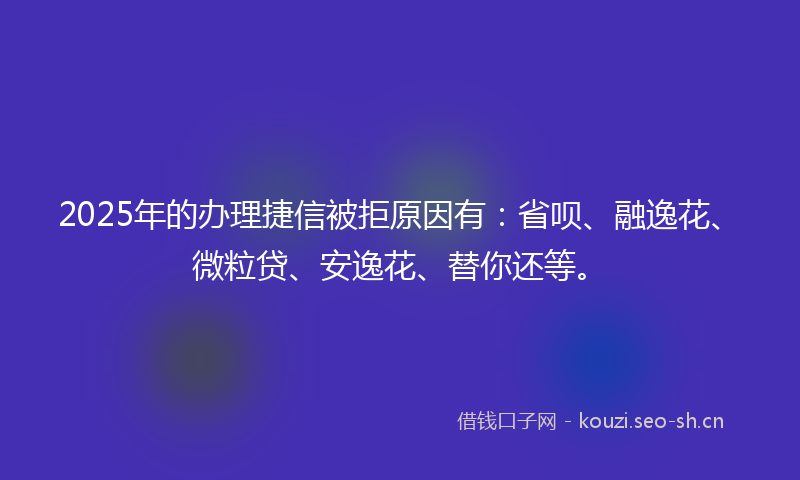 2025年的办理捷信被拒原因有：省呗、融逸花、微粒贷、安逸花、替你还等。