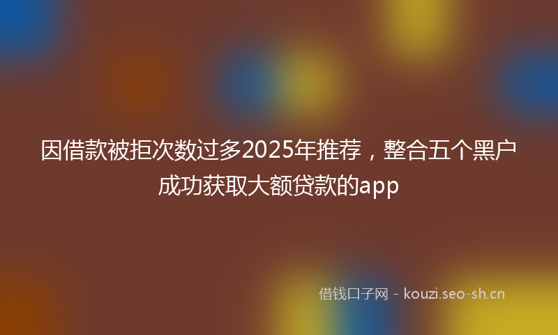 因借款被拒次数过多2025年推荐，整合五个黑户成功获取大额贷款的app