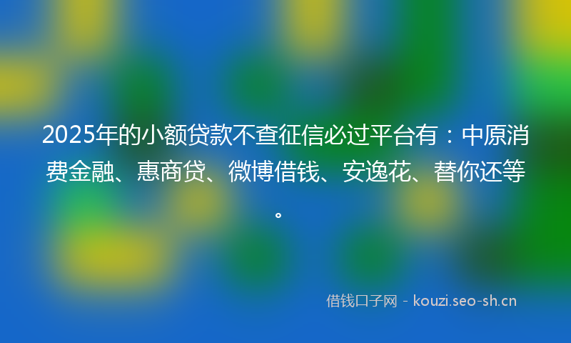 2025年的小额贷款不查征信必过平台有：中原消费金融、惠商贷、微博借钱、安逸花、替你还等。