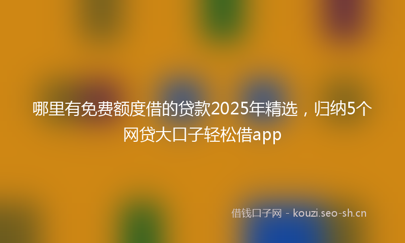 哪里有免费额度借的贷款2025年精选，归纳5个网贷大口子轻松借app
