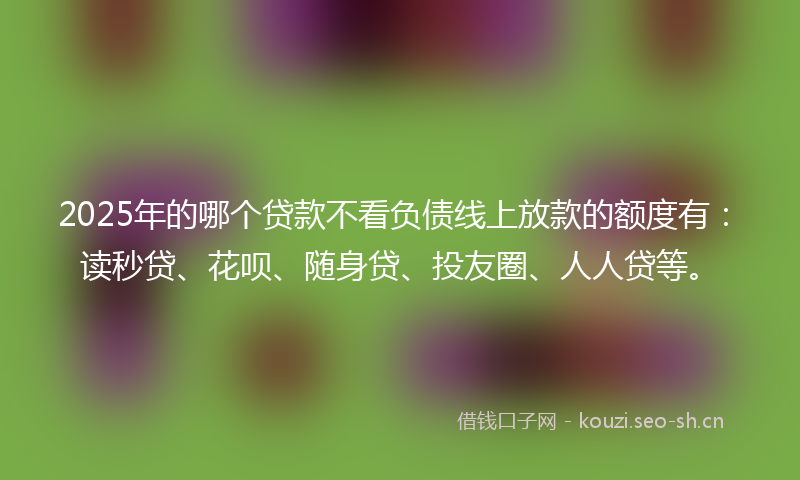 2025年的哪个贷款不看负债线上放款的额度有:读秒贷、花呗、随身贷、投友圈、人人贷等。