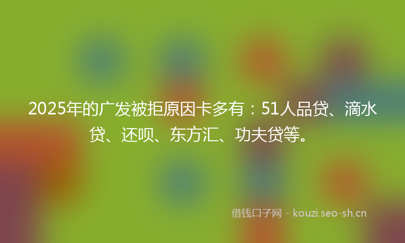 2025年的广发被拒原因卡多有：51人品贷、滴水贷、还呗、东方汇、功夫贷等。
