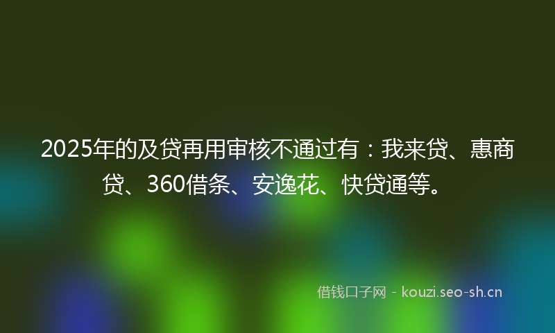 2025年的及贷再用审核不通过有：我来贷、惠商贷、360借条、安逸花、快贷通等。