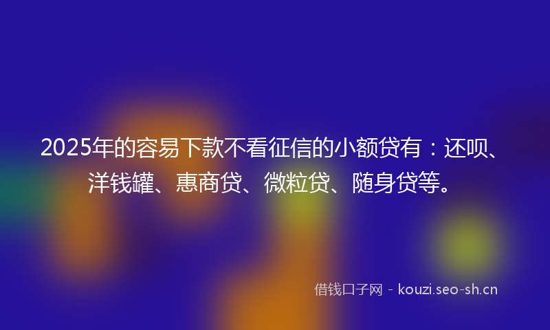 2025年的容易下款不看征信的小额贷有：还呗、洋钱罐、惠商贷、微粒贷、随身贷等。