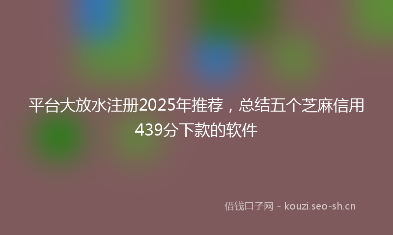 平台大放水注册2025年推荐，总结五个芝麻信用439分下款的软件