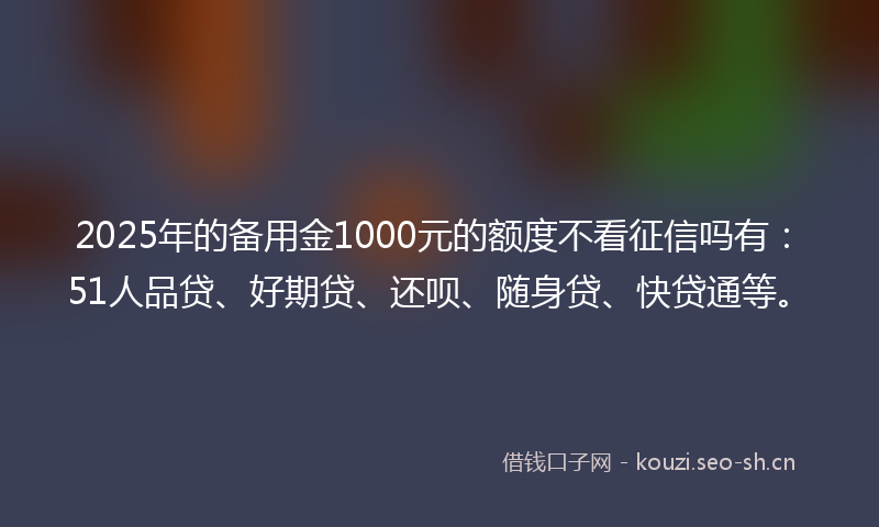 2025年的备用金1000元的额度不看征信吗有：51人品贷、好期贷、还呗、随身贷、快贷通等。